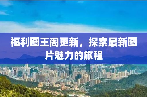 福利图王阁更新，探索最新图片魅力的旅程