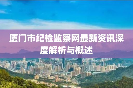 厦门市纪检监察网最新资讯深度解析与概述