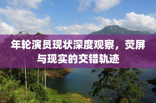 年轮演员现状深度观察，荧屏与现实的交错轨迹