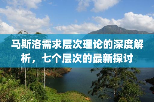 马斯洛需求层次理论的深度解析，七个层次的最新探讨