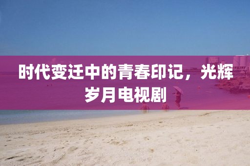 时代变迁中的青春印记，光辉岁月电视剧