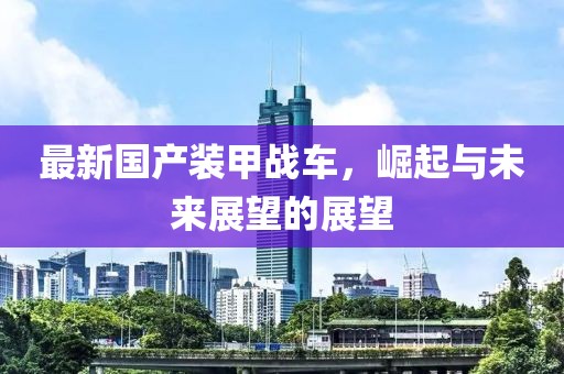 最新国产装甲战车，崛起与未来展望的展望