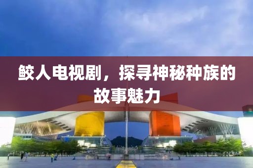 鲛人电视剧，探寻神秘种族的故事魅力