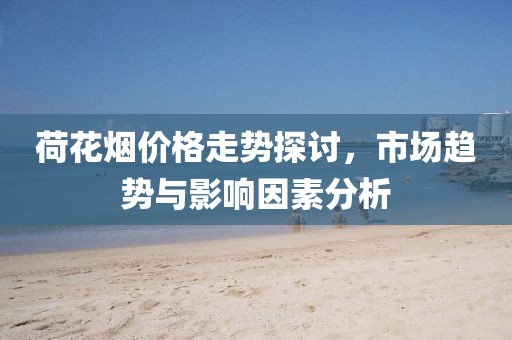 荷花烟价格走势探讨，市场趋势与影响因素分析