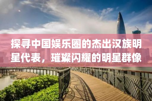 探寻中国娱乐圈的杰出汉族明星代表，璀璨闪耀的明星群像