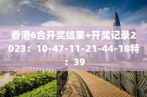 香港6合开奖结果+开奖记录2023：10-47-11-21-44-18特：39