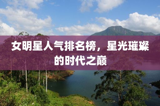 女明星人气排名榜，星光璀璨的时代之巅