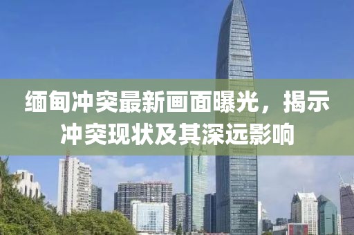 缅甸冲突最新画面曝光，揭示冲突现状及其深远影响