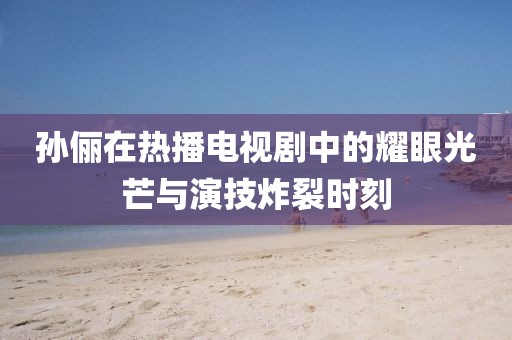 孙俪在热播电视剧中的耀眼光芒与演技炸裂时刻