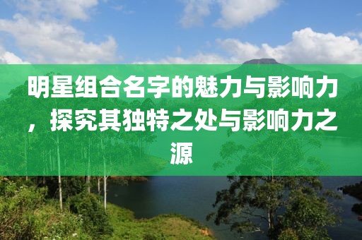 明星组合名字的魅力与影响力，探究其独特之处与影响力之源