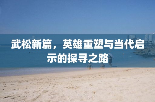 武松新篇，英雄重塑与当代启示的探寻之路