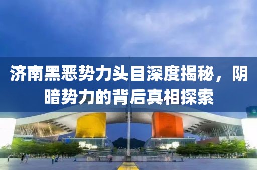 济南黑恶势力头目深度揭秘，阴暗势力的背后真相探索