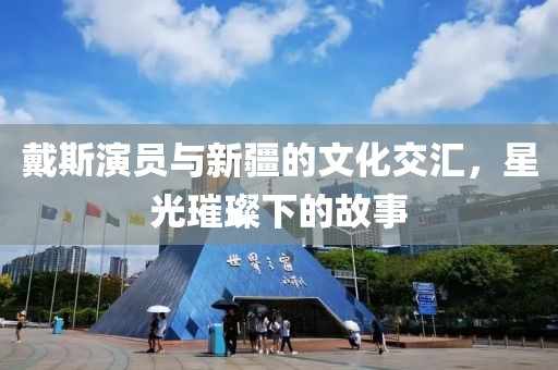 戴斯演员与新疆的文化交汇，星光璀璨下的故事