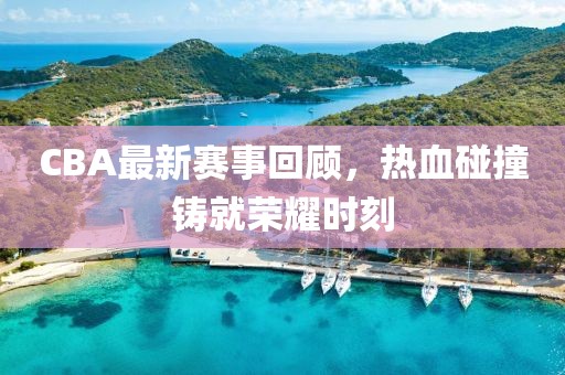 CBA最新赛事回顾，热血碰撞铸就荣耀时刻