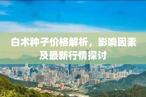 白术种子价格解析，影响因素及最新行情探讨