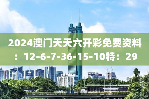 2024澳门天天六开彩免费资料：12-6-7-36-15-10特：29