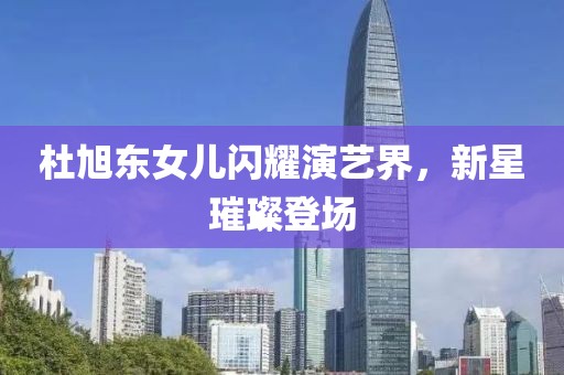 杜旭东女儿闪耀演艺界，新星璀璨登场