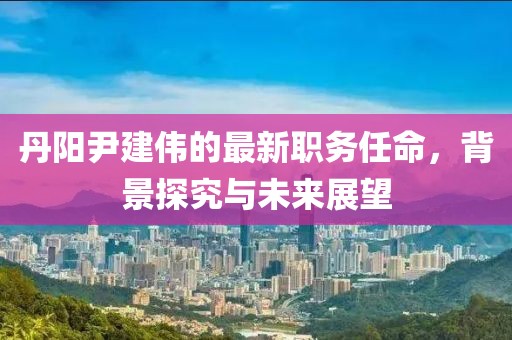 丹阳尹建伟的最新职务任命，背景探究与未来展望