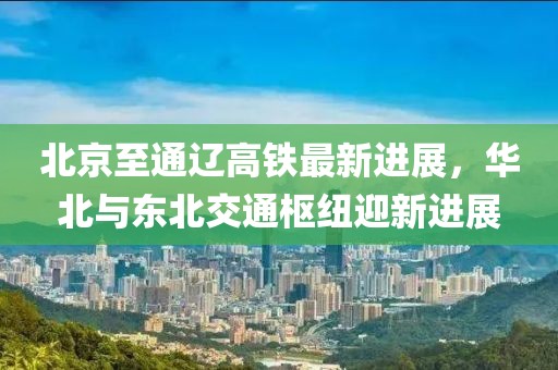 北京至通辽高铁最新进展，华北与东北交通枢纽迎新进展