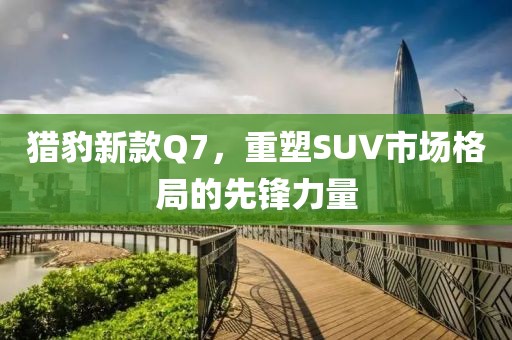 猎豹新款Q7，重塑SUV市场格局的先锋力量