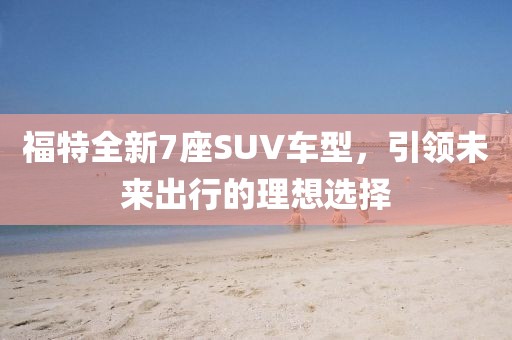 福特全新7座SUV车型，引领未来出行的理想选择