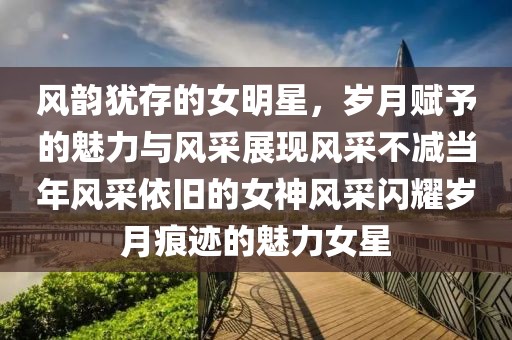 风韵犹存的女明星，岁月赋予的魅力与风采展现风采不减当年风采依旧的女神风采闪耀岁月痕迹的魅力女星