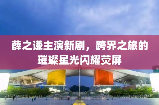 薛之谦主演新剧，跨界之旅的璀璨星光闪耀荧屏