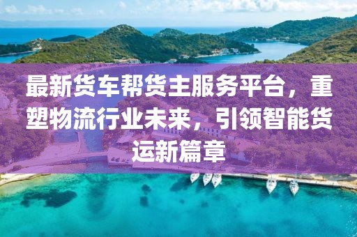 最新货车帮货主服务平台，重塑物流行业未来，引领智能货运新篇章
