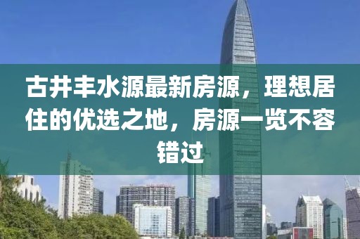 古井丰水源最新房源，理想居住的优选之地，房源一览不容错过