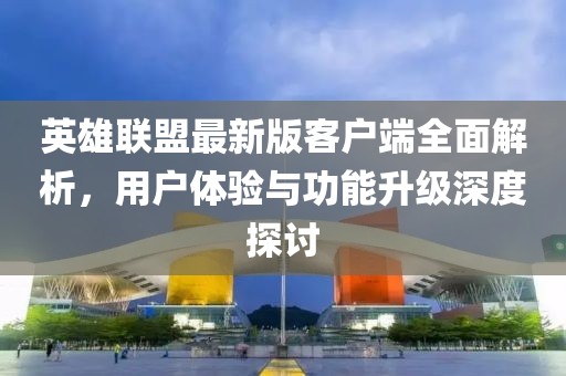 英雄联盟最新版客户端全面解析，用户体验与功能升级深度探讨