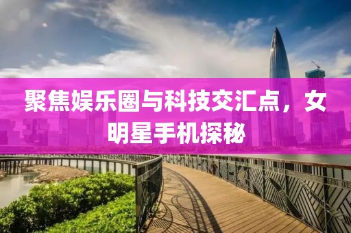 聚焦娱乐圈与科技交汇点，女明星手机探秘