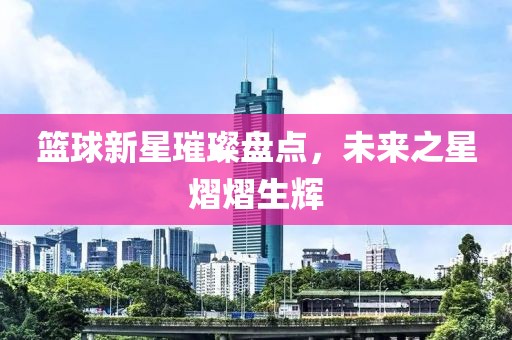 篮球新星璀璨盘点，未来之星熠熠生辉
