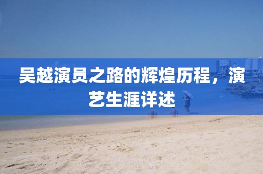 吴越演员之路的辉煌历程，演艺生涯详述