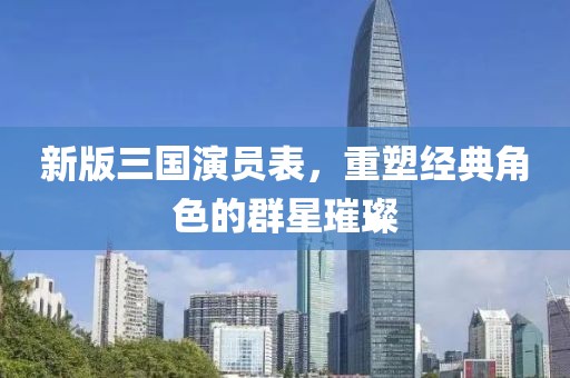 新版三国演员表，重塑经典角色的群星璀璨