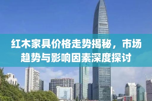 红木家具价格走势揭秘，市场趋势与影响因素深度探讨