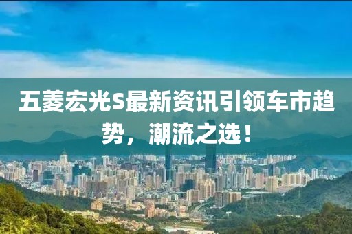 五菱宏光S最新资讯引领车市趋势，潮流之选！