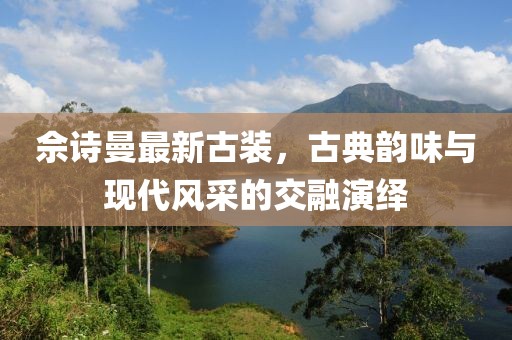 佘诗曼最新古装，古典韵味与现代风采的交融演绎