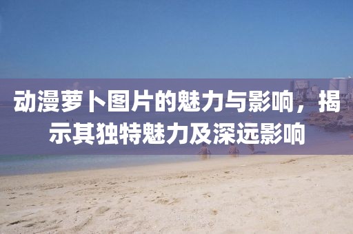 动漫萝卜图片的魅力与影响，揭示其独特魅力及深远影响