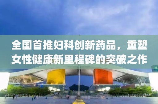 全国首推妇科创新药品，重塑女性健康新里程碑的突破之作