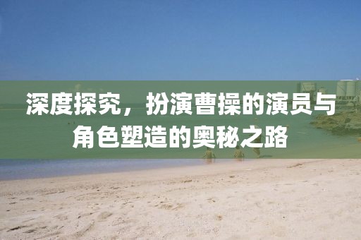 深度探究，扮演曹操的演员与角色塑造的奥秘之路