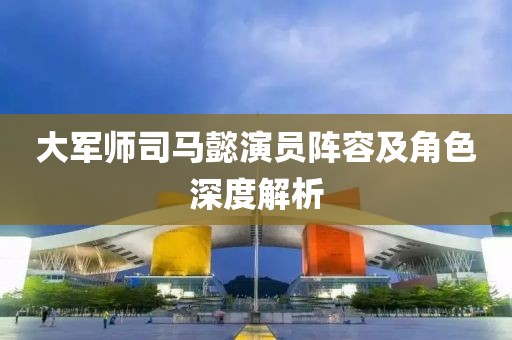 大军师司马懿演员阵容及角色深度解析
