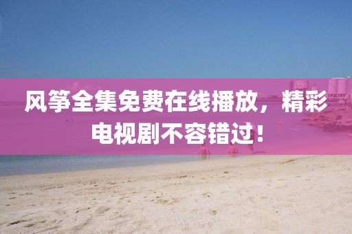 风筝全集免费在线播放，精彩电视剧不容错过！