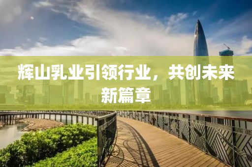 辉山乳业引领行业，共创未来新篇章