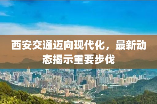 西安交通迈向现代化，最新动态揭示重要步伐