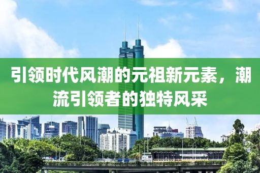 引领时代风潮的元祖新元素，潮流引领者的独特风采