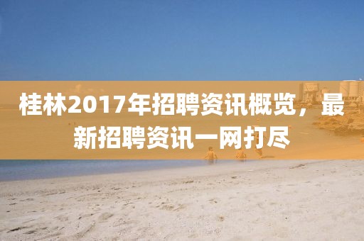 桂林2017年招聘资讯概览，最新招聘资讯一网打尽