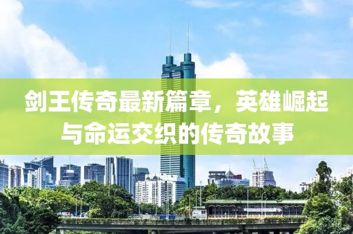 剑王传奇最新篇章，英雄崛起与命运交织的传奇故事
