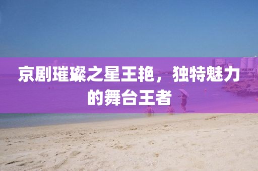 京剧璀璨之星王艳，独特魅力的舞台王者