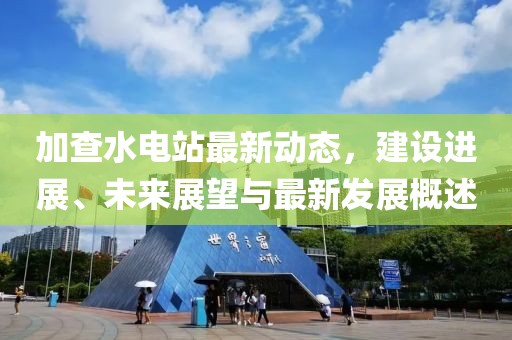 加查水电站最新动态，建设进展、未来展望与最新发展概述