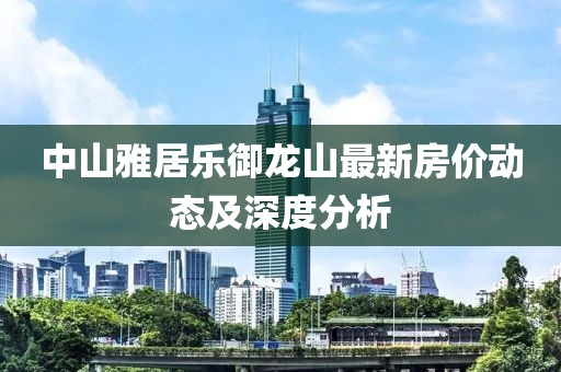 中山雅居乐御龙山最新房价动态及深度分析